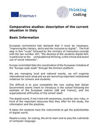 ”
Comparative studies: description of the current
situation in Italy
Basic Information
European commission had declared that it must be necessary,
“improving the literacy, skills and the inclusion to digital”. The first
step in this “route” followed by the ministry of instruction consists
with the law number 107, “the develop of the students digital skill,
in particular to the computational thinking, is the critical and aware
use of social networks”.
Europe committed Italy the coordination of the European initiative of
the “Europe code week” through the Emma’s platform.
We are managing local and national events, we will organize
international work-shop and we are launching important institutional
initatives for schools and students.
The difficult is to give compatible the new coding that Italian
Government seems intent to introduce in the school following the
example of the European nations (GB and France), and the
organizational difficulties of the school itself.
The digital world, if not lived with awareness, could be very risky, in
front of the important resources that they offer for the study, the
information and the playtime.
It takes the students have the instruments to get the potentialities
of digital world.
People is crazy for coding, the art to learn and to play the rudiments
of computer language.
 
