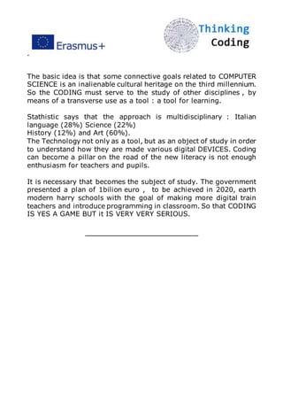 ”
The basic idea is that some connective goals related to COMPUTER
SCIENCE is an inalienable cultural heritage on the third millennium.
So the CODING must serve to the study of other disciplines , by
means of a transverse use as a tool : a tool for learning.
Stathistic says that the approach is multidisciplinary : Italian
language (28%) Science (22%)
History (12%) and Art (60%).
The Technology not only as a tool, but as an object of study in order
to understand how they are made various digital DEVICES. Coding
can become a pillar on the road of the new literacy is not enough
enthusiasm for teachers and pupils.
It is necessary that becomes the subject of study. The government
presented a plan of 1bilion euro , to be achieved in 2020, earth
modern harry schools with the goal of making more digital train
teachers and introduce programming in classroom. So that CODING
IS YES A GAME BUT it IS VERY VERY SERIOUS.
_____________________
 