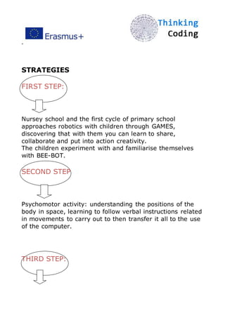 ”
STRATEGIES
FIRST STEP:
Nursey school and the first cycle of primary school
approaches robotics with children through GAMES,
discovering that with them you can learn to share,
collaborate and put into action creativity.
The children experiment with and familiarise themselves
with BEE-BOT.
SECOND STEP
Psychomotor activity: understanding the positions of the
body in space, learning to follow verbal instructions related
in movements to carry out to then transfer it all to the use
of the computer.
THIRD STEP:
 