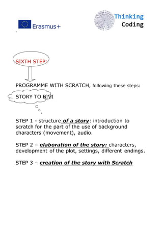 ”
SIXTH STEP:
PROGRAMME WITH SCRATCH, following these steps:
STORY TO BIVI
STEP 1 - structure of a story: introduction to
scratch for the part of the use of background
characters (movement), audio.
STEP 2 – elaboration of the story: characters,
development of the plot, settings, different endings.
STEP 3 – creation of the story with Scratch
 