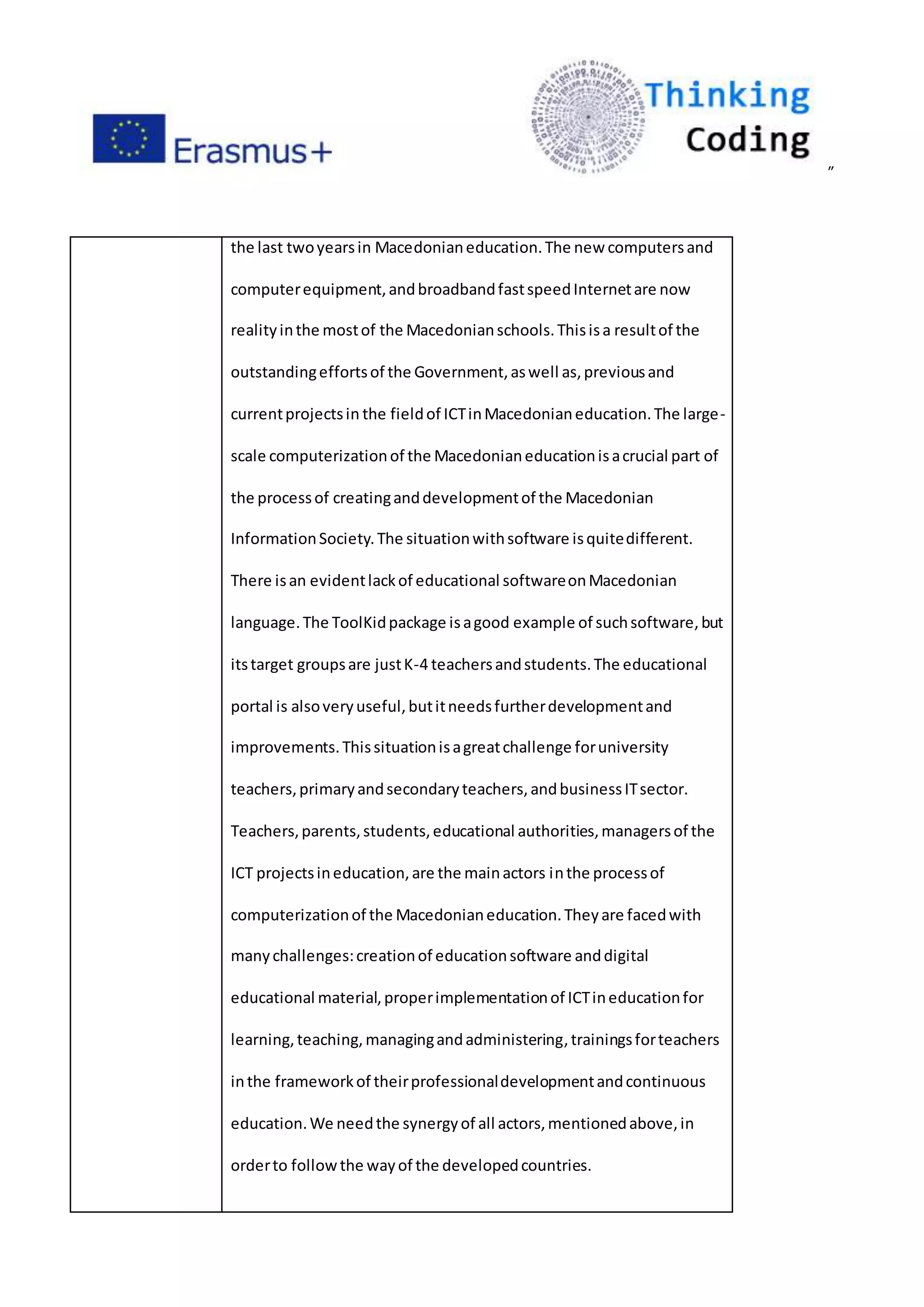 ”
the last twoyearsin Macedonianeducation.The new computersand
computerequipment,andbroadbandfastspeedInternetare now
realityinthe mostof the Macedonianschools.Thisisa resultof the
outstandingeffortsof the Government,aswell as,previousand
currentprojectsin the fieldof ICTinMacedonianeducation.The large-
scale computerizationof the Macedonianeducationisacrucial part of
the processof creatinganddevelopmentof the Macedonian
InformationSociety.The situationwithsoftware isquitedifferent.
There isan evidentlackof educational softwareonMacedonian
language.The ToolKidpackage isagood example of suchsoftware,but
itstarget groupsare justK-4 teachersandstudents.The educational
portal is alsoveryuseful,butitneedsfurtherdevelopmentand
improvements.Thissituationisagreatchallenge foruniversity
teachers,primaryandsecondaryteachers,andbusinessITsector.
Teachers,parents,students,educational authorities,managersof the
ICT projectsineducation,are the mainactors inthe processof
computerizationof the Macedonianeducation.Theyare facedwith
manychallenges:creationof educationsoftware anddigital
educational material,properimplementationof ICTineducationfor
learning,teaching,managingandadministering,trainingsforteachers
inthe frameworkof theirprofessionaldevelopmentandcontinuous
education.We needthe synergyof all actors,mentionedabove,in
orderto followthe wayof the developedcountries.
 