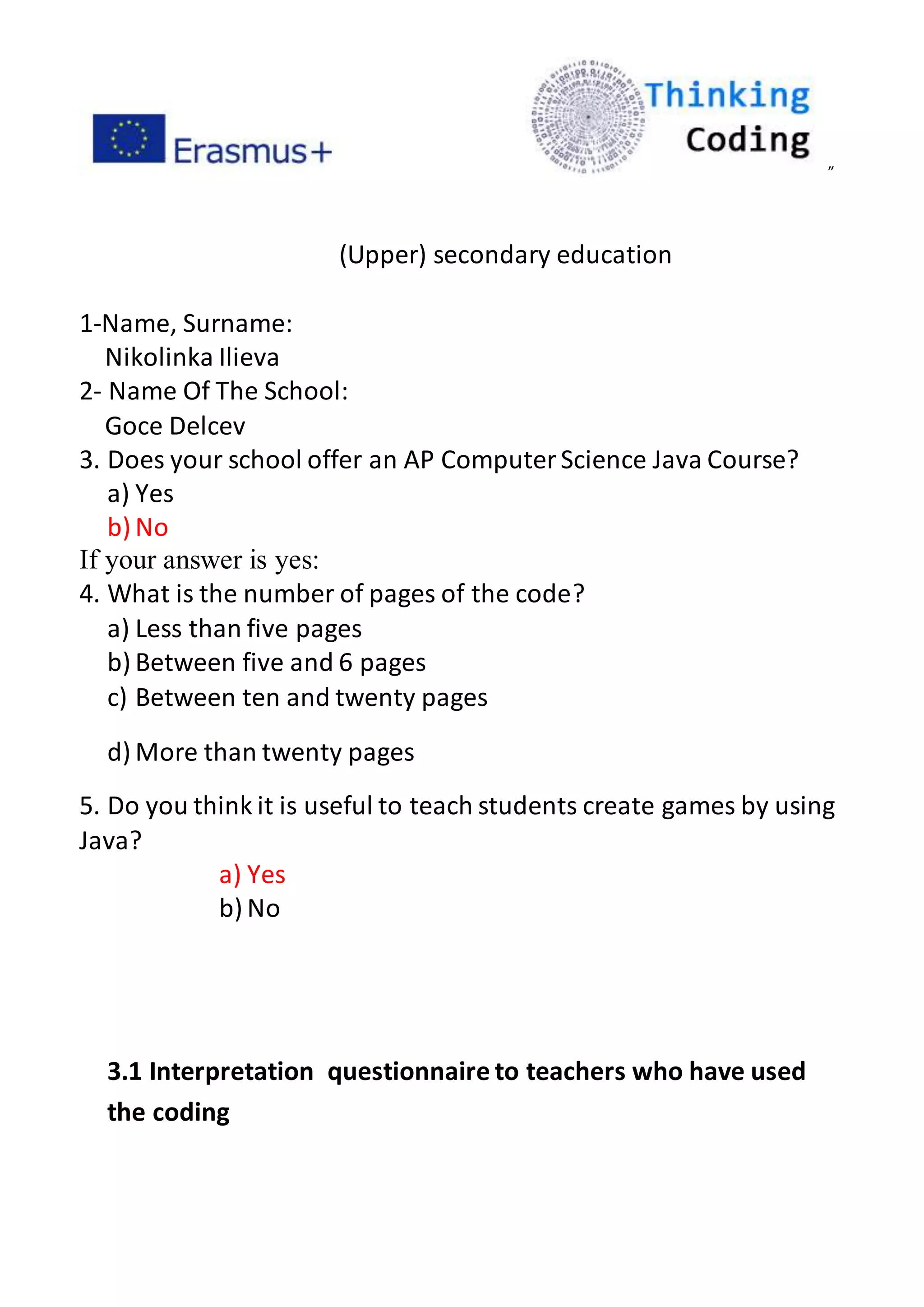 ”
(Upper) secondary education
1-Name, Surname:
Nikolinka Ilieva
2- Name Of The School:
Goce Delcev
3. Does your school offer an AP ComputerScience Java Course?
a) Yes
b) No
If your answer is yes:
4. What is the number of pages of the code?
a) Less than five pages
b) Between five and 6 pages
c) Between ten and twenty pages
d) More than twenty pages
5. Do you think it is useful to teach students create games by using
Java?
a) Yes
b) No
3.1 Interpretation questionnaire to teachers who have used
the coding
 