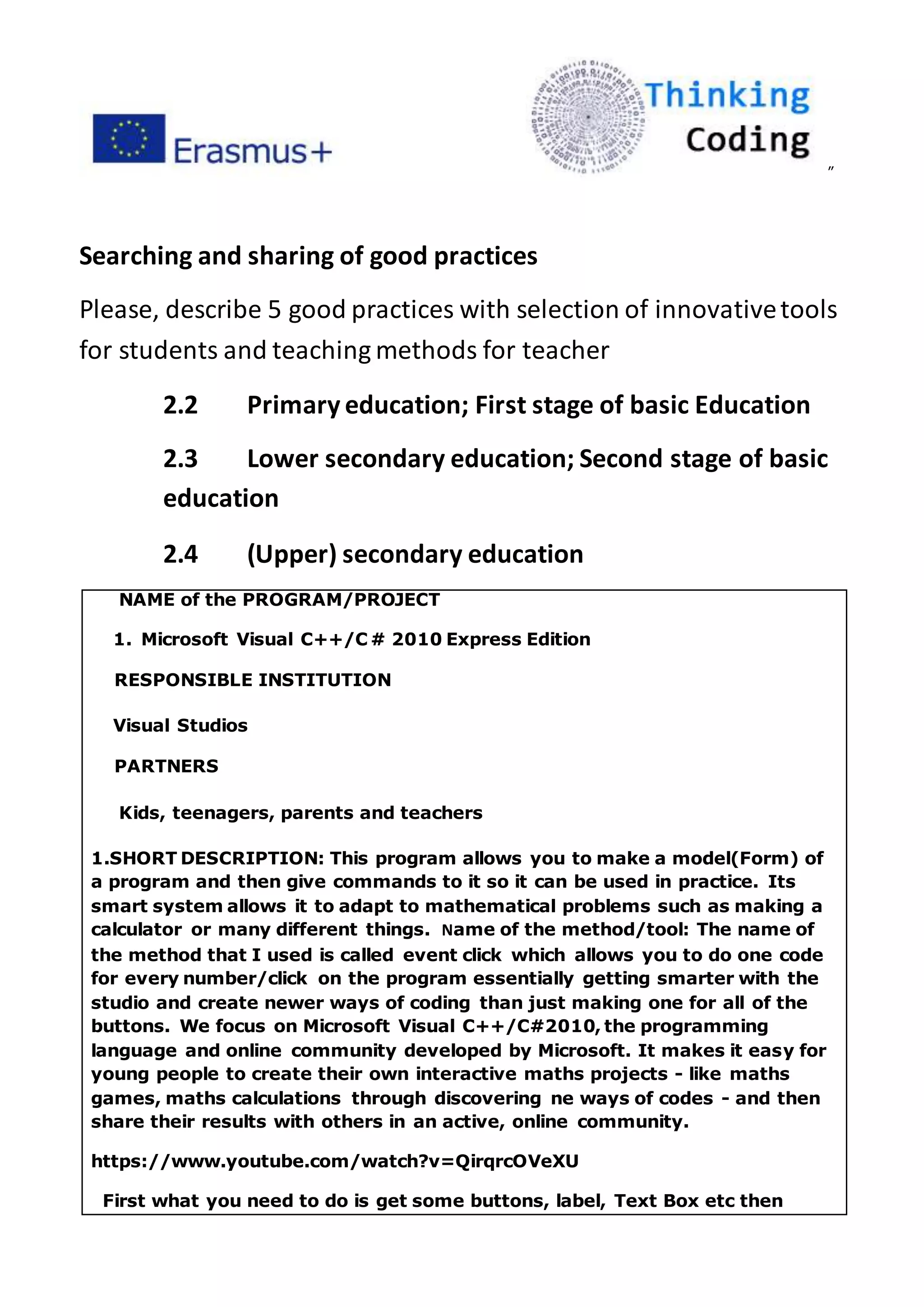 ”
Searching and sharing of good practices
Please, describe 5 good practices with selection of innovativetools
for students and teaching methods for teacher
2.2 Primary education; First stage of basic Education
2.3 Lower secondary education; Second stage of basic
education
2.4 (Upper) secondary education
NAME of the PROGRAM/PROJECT
1. Microsoft Visual C++/C # 2010 Express Edition
RESPONSIBLE INSTITUTION
Visual Studios
PARTNERS
Kids, teenagers, parents and teachers
1.SHORT DESCRIPTION: This program allows you to make a model(Form) of
a program and then give commands to it so it can be used in practice. Its
smart system allows it to adapt to mathematical problems such as making a
calculator or many different things. Name of the method/tool: The name of
the method that I used is called event click which allows you to do one code
for every number/click on the program essentially getting smarter with the
studio and create newer ways of coding than just making one for all of the
buttons. We focus on Microsoft Visual C++/C#2010, the programming
language and online community developed by Microsoft. It makes it easy for
young people to create their own interactive maths projects - like maths
games, maths calculations through discovering ne ways of codes - and then
share their results with others in an active, online community.
https://www.youtube.com/watch?v=QirqrcOVeXU
First what you need to do is get some buttons, label, Text Box etc then
 