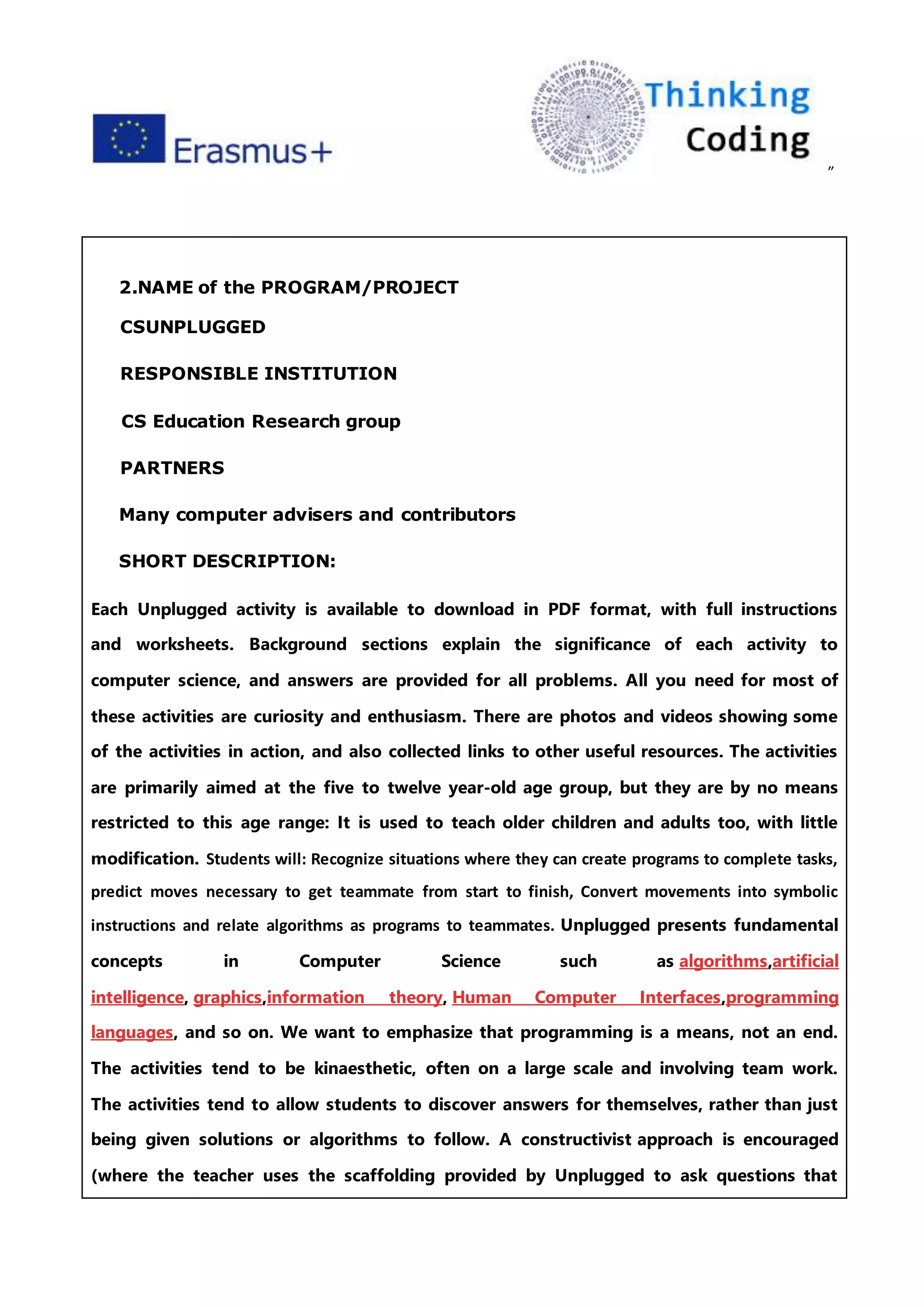 ”
2.NAME of the PROGRAM/PROJECT
CSUNPLUGGED
RESPONSIBLE INSTITUTION
CS Education Research group
PARTNERS
Many computer advisers and contributors
SHORT DESCRIPTION:
Each Unplugged activity is available to download in PDF format, with full instructions
and worksheets. Background sections explain the significance of each activity to
computer science, and answers are provided for all problems. All you need for most of
these activities are curiosity and enthusiasm. There are photos and videos showing some
of the activities in action, and also collected links to other useful resources. The activities
are primarily aimed at the five to twelve year-old age group, but they are by no means
restricted to this age range: It is used to teach older children and adults too, with little
modification. Students will: Recognize situations where they can create programs to complete tasks,
predict moves necessary to get teammate from start to finish, Convert movements into symbolic
instructions and relate algorithms as programs to teammates. Unplugged presents fundamental
concepts in Computer Science such as algorithms,artificial
intelligence, graphics,information theory, Human Computer Interfaces,programming
languages, and so on. We want to emphasize that programming is a means, not an end.
The activities tend to be kinaesthetic, often on a large scale and involving team work.
The activities tend to allow students to discover answers for themselves, rather than just
being given solutions or algorithms to follow. A constructivist approach is encouraged
(where the teacher uses the scaffolding provided by Unplugged to ask questions that
 