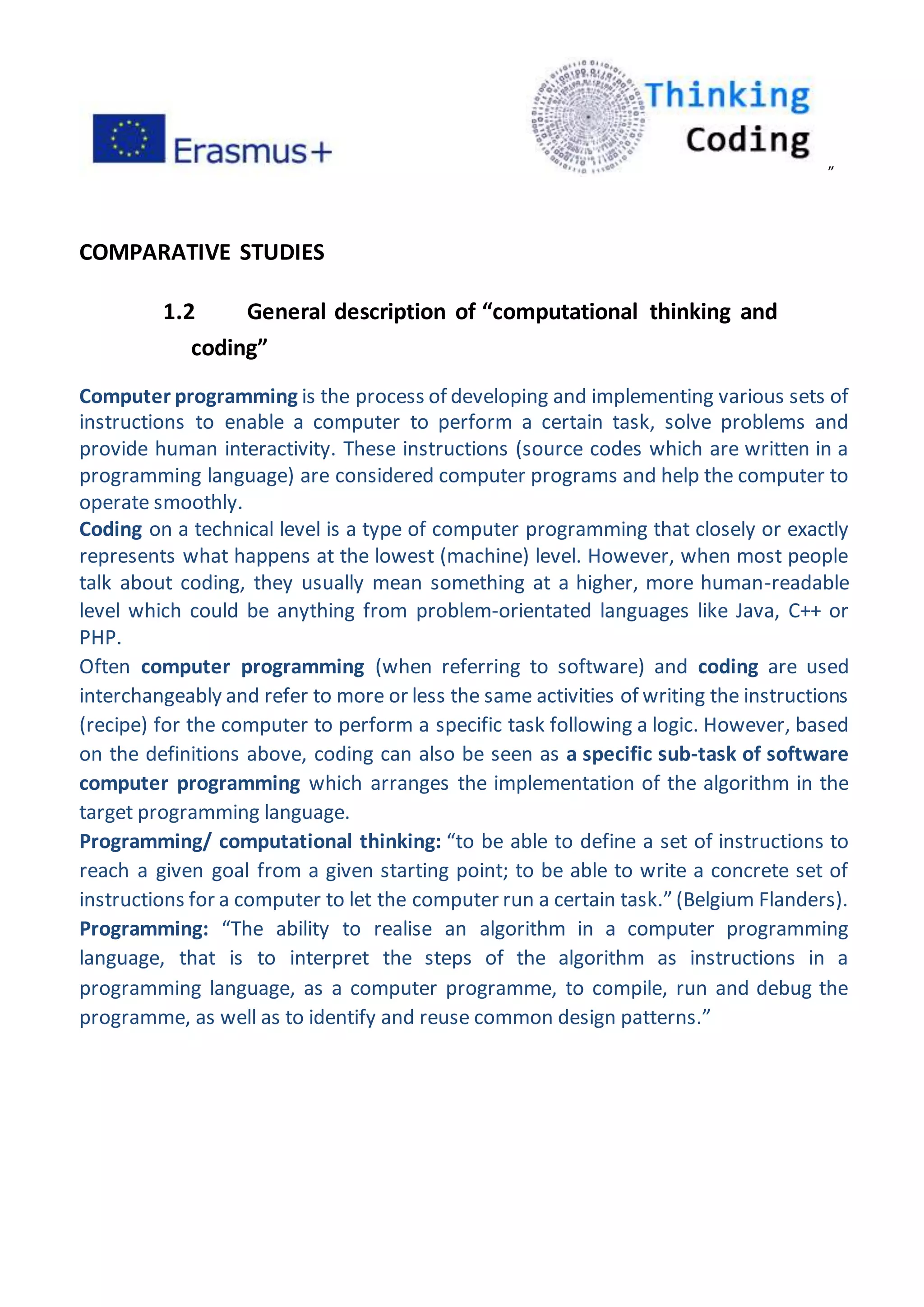 ”
COMPARATIVE STUDIES
1.2 General description of “computational thinking and
coding”
Computer programming is the process of developing and implementing various sets of
instructions to enable a computer to perform a certain task, solve problems and
provide human interactivity. These instructions (source codes which are written in a
programming language) are considered computer programs and help the computer to
operate smoothly.
Coding on a technical level is a type of computer programming that closely or exactly
represents what happens at the lowest (machine) level. However, when most people
talk about coding, they usually mean something at a higher, more human-readable
level which could be anything from problem-orientated languages like Java, C++ or
PHP.
Often computer programming (when referring to software) and coding are used
interchangeably and refer to more or less the same activities of writing the instructions
(recipe) for the computer to perform a specific task following a logic. However, based
on the definitions above, coding can also be seen as a specific sub-task of software
computer programming which arranges the implementation of the algorithm in the
target programming language.
Programming/ computational thinking: “to be able to define a set of instructions to
reach a given goal from a given starting point; to be able to write a concrete set of
instructions for a computer to let the computer run a certain task.” (Belgium Flanders).
Programming: “The ability to realise an algorithm in a computer programming
language, that is to interpret the steps of the algorithm as instructions in a
programming language, as a computer programme, to compile, run and debug the
programme, as well as to identify and reuse common design patterns.”
 