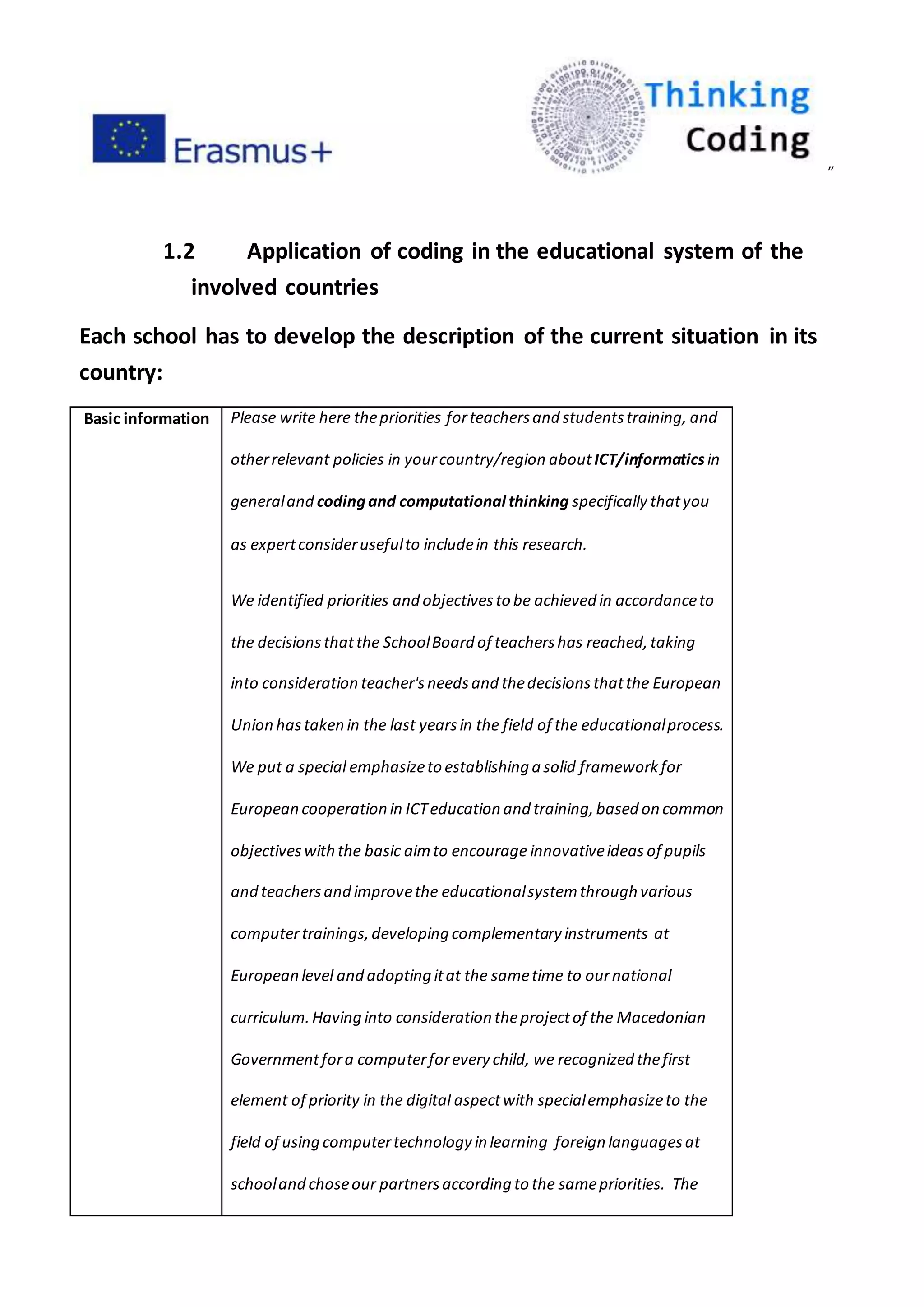 ”
1.2 Application of coding in the educational system of the
involved countries
Each school has to develop the description of the current situation in its
country:
Basic information Please write here thepriorities forteachersand studentstraining, and
otherrelevant policies in yourcountry/region aboutICT/informatics in
generaland codingand computational thinking specifically thatyou
as expertconsiderusefulto includein this research.
We identified priorities and objectivesto be achieved in accordanceto
the decisionsthatthe SchoolBoard of teachershas reached,taking
into consideration teacher'sneedsand thedecisionsthatthe European
Union hastaken in the last yearsin the field of the educationalprocess.
We put a special emphasizeto establishing a solid frameworkfor
European cooperation in ICTeducation and training,based on common
objectiveswiththe basic aimto encourage innovativeideas of pupils
and teachersand improvethe educationalsystemthrough various
computertrainings,developing complementary instruments at
European level and adopting itat the sametime to ournational
curriculum.Having into consideration theprojectof the Macedonian
Governmentfora computerforevery child, we recognized thefirst
element of priority in the digital aspectwith specialemphasizeto the
field of using computertechnology in learning foreign languagesat
schooland choseour partnersaccording to the samepriorities. The
 