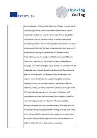 ”
the last twoyearsin Macedonianeducation.The new computersand
computerequipment,andbroadbandfastspeedInternetare now
realityinthe mostof the Macedonianschools.Thisisa resultof the
outstandingeffortsof the Government,aswell as,previousand
currentprojectsin the fieldof ICTinMacedonianeducation.The large-
scale computerizationof the Macedonianeducationisacrucial part of
the processof creatinganddevelopmentof the Macedonian
InformationSociety.The situationwithsoftware isquitedifferent.
There isan evidentlackof educational softwareonMacedonian
language.The ToolKidpackage isagood example of suchsoftware,but
itstarget groupsare justK-4 teachersandstudents.The educational
portal is alsoveryuseful,butitneedsfurtherdevelopmentand
improvements.Thissituationisagreatchallenge foruniversity
teachers,primaryandsecondaryteachers,andbusinessITsector.
Teachers,parents,students,educational authorities,managersof the
ICT projectsineducation,are the mainactors inthe processof
computerizationof the Macedonianeducation.Theyare facedwith
manychallenges:creationof educationsoftware anddigital
educational material,properimplementationof ICTineducationfor
learning,teaching,managingandadministering,trainingsforteachers
inthe frameworkof theirprofessionaldevelopmentandcontinuous
education.We needthe synergyof all actors,mentionedabove,in
orderto followthe wayof the developedcountries.
 