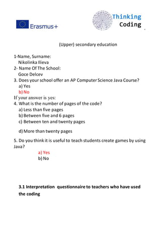 ”
(Upper) secondary education
1-Name, Surname:
Nikolinka Ilieva
2- Name Of The School:
Goce Delcev
3. Does your school offer an AP ComputerScience Java Course?
a) Yes
b) No
If your answer is yes:
4. What is the number of pages of the code?
a) Less than five pages
b) Between five and 6 pages
c) Between ten and twenty pages
d) More than twenty pages
5. Do you think it is useful to teach students create games by using
Java?
a) Yes
b) No
3.1 Interpretation questionnaire to teachers who have used
the coding
 