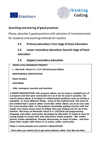 ”
Searching and sharing of good practices
Please, describe 5 good practices with selection of innovativetools
for students and teaching methods for teacher
2.2 Primary education; First stage of basic Education
2.3 Lower secondary education; Second stage of basic
education
2.4 (Upper) secondary education
NAME of the PROGRAM/PROJECT
1. Microsoft Visual C++/C # 2010 Express Edition
RESPONSIBLE INSTITUTION
Visual Studios
PARTNERS
Kids, teenagers, parents and teachers
1.SHORT DESCRIPTION: This program allows you to make a model(Form) of
a program and then give commands to it so it can be used in practice. Its
smart system allows it to adapt to mathematical problems such as making a
calculator or many different things. Name of the method/tool: The name of
the method that I used is called event click which allows you to do one code
for every number/click on the program essentially getting smarter with the
studio and create newer ways of coding than just making one for all of the
buttons. We focus on Microsoft Visual C++/C#2010, the programming
language and online community developed by Microsoft. It makes it easy for
young people to create their own interactive maths projects - like maths
games, maths calculations through discovering ne ways of codes - and then
share their results with others in an active, online community.
https://www.youtube.com/watch?v=QirqrcOVeXU
First what you need to do is get some buttons, label, Text Box etc then
 