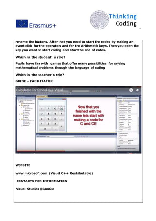 ”
rename the buttons. After that you need to start the codes by making an
event click for the operators and for the Arithmetic keys. Then you open the
key you want to start coding and start the line of codes.
Which is the student' s role?
Pupils have fan with games that offer many possibilities for solving
mathematical problems through the language of coding
Which is the teacher's role?
GUIDE – FACILITATOR
WEBSITE
www.microsoft.com (Visual C++ Restributable)
CONTACTS FOR INFORMATION
Visual Studios @GooGle
 