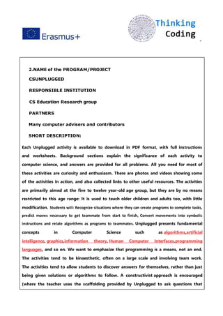 ”
2.NAME of the PROGRAM/PROJECT
CSUNPLUGGED
RESPONSIBLE INSTITUTION
CS Education Research group
PARTNERS
Many computer advisers and contributors
SHORT DESCRIPTION:
Each Unplugged activity is available to download in PDF format, with full instructions
and worksheets. Background sections explain the significance of each activity to
computer science, and answers are provided for all problems. All you need for most of
these activities are curiosity and enthusiasm. There are photos and videos showing some
of the activities in action, and also collected links to other useful resources. The activities
are primarily aimed at the five to twelve year-old age group, but they are by no means
restricted to this age range: It is used to teach older children and adults too, with little
modification. Students will: Recognize situations where they can create programs to complete tasks,
predict moves necessary to get teammate from start to finish, Convert movements into symbolic
instructions and relate algorithms as programs to teammates. Unplugged presents fundamental
concepts in Computer Science such as algorithms,artificial
intelligence, graphics,information theory, Human Computer Interfaces,programming
languages, and so on. We want to emphasize that programming is a means, not an end.
The activities tend to be kinaesthetic, often on a large scale and involving team work.
The activities tend to allow students to discover answers for themselves, rather than just
being given solutions or algorithms to follow. A constructivist approach is encouraged
(where the teacher uses the scaffolding provided by Unplugged to ask questions that
 