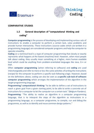 ”
COMPARATIVE STUDIES
1.2 General description of “computational thinking and
coding”
Computer programming is the process of developing and implementing various sets of
instructions to enable a computer to perform a certain task, solve problems and
provide human interactivity. These instructions (source codes which are written in a
programming language) are considered computer programs and help the computer to
operate smoothly.
Coding on a technical level is a type of computer programming that closely or exactly
represents what happens at the lowest (machine) level. However, when most people
talk about coding, they usually mean something at a higher, more human-readable
level which could be anything from problem-orientated languages like Java, C++ or
PHP.
Often computer programming (when referring to software) and coding are used
interchangeably and refer to more or less the same activities of writing the instructions
(recipe) for the computer to perform a specific task following a logic. However, based
on the definitions above, coding can also be seen as a specific sub-task of software
computer programming which arranges the implementation of the algorithm in the
target programming language.
Programming/ computational thinking: “to be able to define a set of instructions to
reach a given goal from a given starting point; to be able to write a concrete set of
instructions for a computer to let the computer run a certain task.” (Belgium Flanders).
Programming: “The ability to realise an algorithm in a computer programming
language, that is to interpret the steps of the algorithm as instructions in a
programming language, as a computer programme, to compile, run and debug the
programme, as well as to identify and reuse common design patterns.”
 
