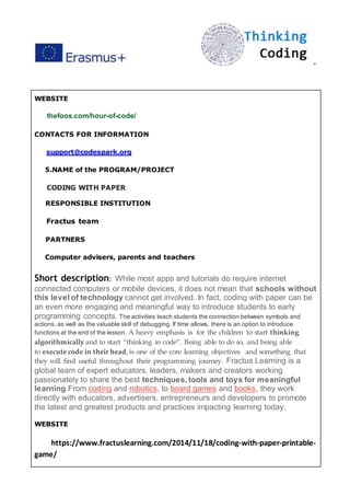 ”
WEBSITE
thefoos.com/hour-of-code/
CONTACTS FOR INFORMATION
support@codespark.org
5.NAME of the PROGRAM/PROJECT
CODING WITH PAPER
RESPONSIBLE INSTITUTION
Fractus team
PARTNERS
Computer advisers, parents and teachers
Short description: While most apps and tutorials do require internet
connected computers or mobile devices, it does not mean that schools without
this level of technology cannot get involved. In fact, coding with paper can be
an even more engaging and meaningful way to introduce students to early
programming concepts. The activities teach students the connection between symbols and
actions, as well as the valuable skill of debugging. If time allows, there is an option to introduce
functions at the end of the lesson. A heavy emphasis is for the children to start thinking
algorithmically and to start “thinking in code”. Being able to do so, and being able
to execute code in their head, is one of the core learning objectives and something that
they will find useful throughout their programming journey. Fractus Learning is a
global team of expert educators, leaders, makers and creators working
passionately to share the best techniques, tools and toys for meaningful
learning.From coding and robotics, to board games and books, they work
directly with educators, advertisers, entrepreneurs and developers to promote
the latest and greatest products and practices impacting learning today.
WEBSITE
https://www.fractuslearning.com/2014/11/18/coding-with-paper-printable-
game/
 