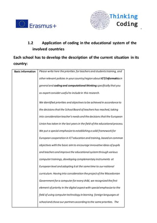 ”
1.2 Application of coding in the educational system of the
involved countries
Each school has to develop the description of the current situation in its
country:
Basic information Please write here thepriorities forteachersand studentstraining, and
otherrelevant policies in yourcountry/region aboutICT/informatics in
generaland codingand computational thinking specifically thatyou
as expertconsiderusefulto includein this research.
We identified priorities and objectivesto be achieved in accordanceto
the decisionsthatthe SchoolBoard of teachershas reached,taking
into consideration teacher'sneedsand thedecisionsthatthe European
Union hastaken in the last yearsin the field of the educationalprocess.
We put a special emphasizeto establishing a solid frameworkfor
European cooperation in ICTeducation and training,based on common
objectiveswiththe basic aimto encourage innovativeideas of pupils
and teachersand improvethe educationalsystemthrough various
computertrainings,developing complementary instruments at
European level and adopting itat the sametime to ournational
curriculum.Having into consideration theprojectof the Macedonian
Governmentfora computerforevery child, we recognized thefirst
element of priority in the digital aspectwith specialemphasizeto the
field of using computertechnology in learning foreign languagesat
schooland choseour partnersaccording to the samepriorities. The
 