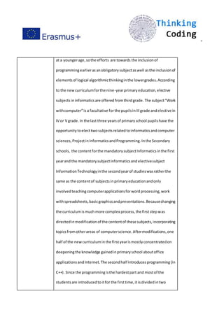 ”
at a youngerage,sothe efforts are towards the inclusionof
programmingearlierasanobligatorysubjectaswell asthe inclusionof
elementsof logical algorithmicthinkinginthe lowergrades.According
to the newcurriculumforthe nine-yearprimaryeducation,elective
subjectsininformaticsare offeredfromthirdgrade. The subject“Work
withcomputer”isa facultative forthe pupilsinIIIgrade andelective in
IV or V grade.In the last three yearsof primaryschool pupilshave the
opportunitytoelecttwosubjectsrelatedtoinformaticsandcomputer
sciences,ProjectinInformaticsandProgramming. Inthe Secondary
schools, the contentforthe mandatorysubjectInformaticsinthe first
yearand the mandatorysubjectInformaticsandelectivesubject
InformationTechnologyinthe secondyearof studieswasratherthe
same as the contentof subjectsinprimaryeducationandonly
involvedteachingcomputerapplicationsforwordprocessing,work
withspreadsheets,basicgraphicsandpresentations.Becausechanging
the curriculumismuch more complex process,the firststepwas
directedinmodificationof the contentof these subjects,incorporating
topicsfromotherareas of computerscience.Aftermodifications,one
half of the newcurriculuminthe firstyearismostlyconcentratedon
deepeningthe knowledge gainedinprimaryschool aboutoffice
applicationsandInternet.The secondhalf introducesprogramming(in
C++). Since the programmingisthe hardestpart and mostof the
studentsare introducedtoitfor the firsttime,itisdividedintwo
 