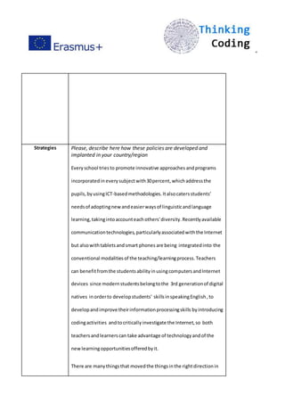 ”
Strategies Please, describe here how these policies are developed and
implanted in your country/region
Everyschool triesto promote innovative approaches andprograms
incorporatedin everysubjectwith30percent, whichaddressthe
pupils,byusingICT-basedmethodologies.Italsocatersstudents’
needsof adoptingnewandeasierwaysof linguisticandlanguage
learning,takingintoaccounteachothers'diversity.Recentlyavailable
communicationtechnologies,particularlyassociatedwiththe Internet
but alsowithtabletsandsmart phones are being integratedinto the
conventional modalitiesof the teaching/learningprocess.Teachers
can benefitfromthe studentsabilityinusingcomputersandInternet
devices since modernstudentsbelongtothe 3rd generationof digital
natives inorderto developstudents' skillsinspeakingEnglish,to
developandimprove theirinformationprocessingskills byintroducing
codingactivities andtocriticallyinvestigate the Internet,so both
teachersandlearnerscan take advantage of technologyandof the
newlearningopportunitiesofferedbyit.
There are manythingsthat movedthe thingsinthe rightdirectionin
 
