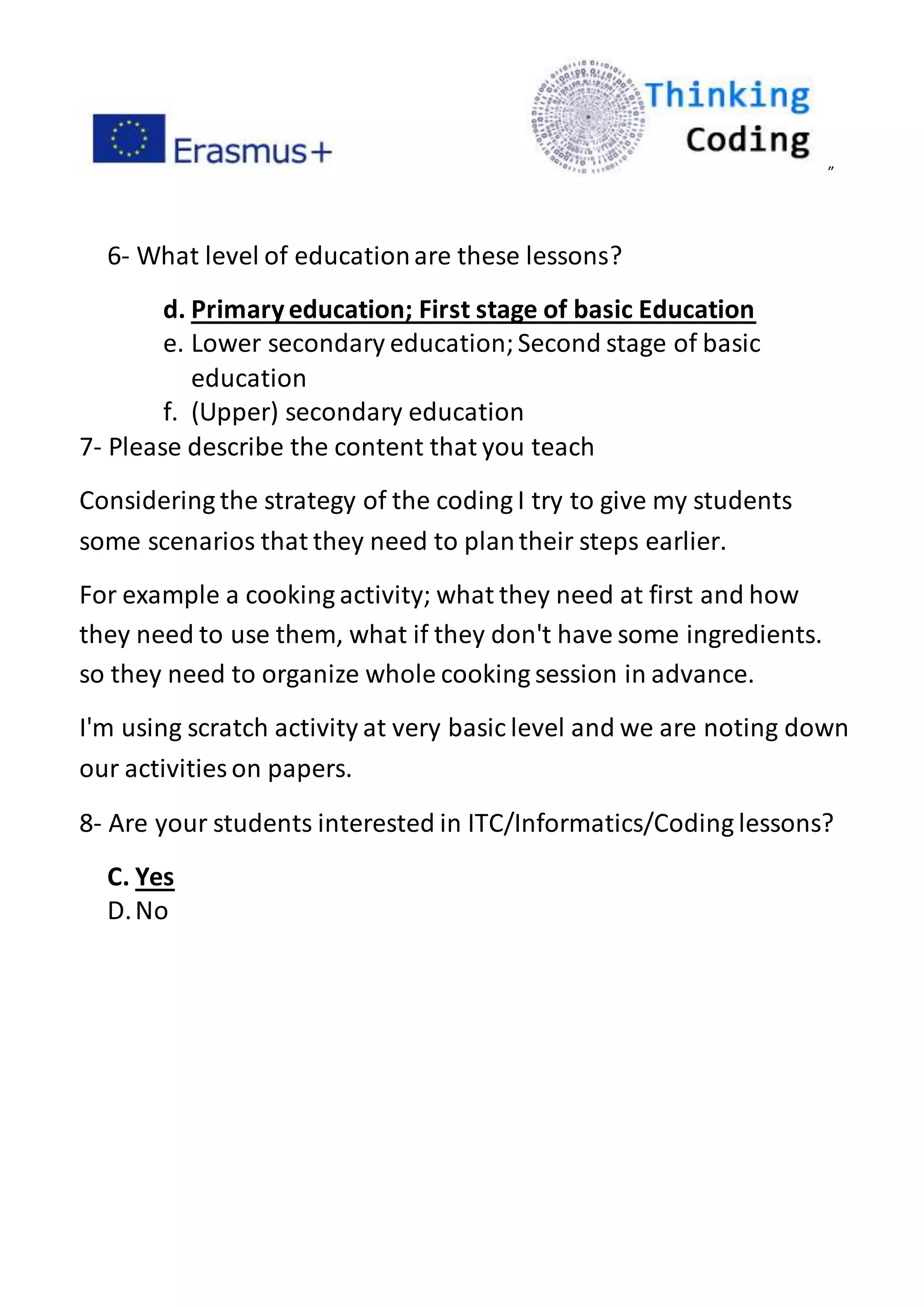 ”
6- What level of educationare these lessons?
d. Primaryeducation; First stage of basic Education
e. Lower secondary education;Second stage of basic
education
f. (Upper) secondary education
7- Please describe the content that you teach
Considering the strategy of the coding I try to give my students
some scenarios that they need to plantheir steps earlier.
For example a cooking activity; what they need at first and how
they need to use them, what if they don't have some ingredients.
so they need to organize whole cooking session in advance.
I'm using scratch activity at very basic level and we are noting down
our activities on papers.
8- Are your students interested in ITC/Informatics/Coding lessons?
C. Yes
D.No
 