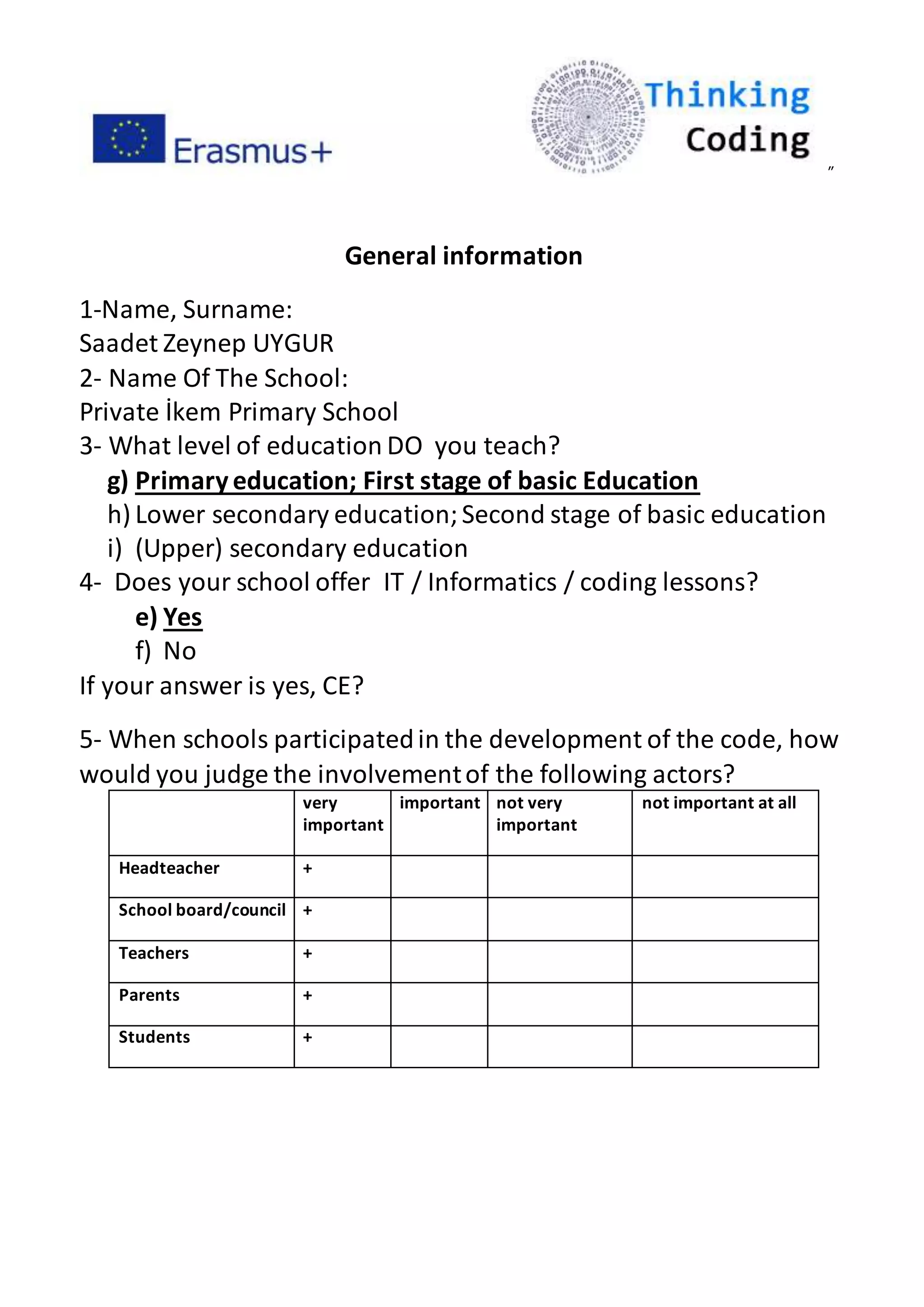 ”
General information
1-Name, Surname:
Saadet Zeynep UYGUR
2- Name Of The School:
Private İkem Primary School
3- What level of education DO you teach?
g) Primaryeducation; First stage of basic Education
h) Lower secondary education;Second stage of basic education
i) (Upper) secondary education
4- Does your school offer IT / Informatics / coding lessons?
e) Yes
f) No
If your answer is yes, CE?
5- When schools participatedin the development of the code, how
would you judge the involvementof the following actors?
very
important
important not very
important
not important at all
Headteacher +
School board/council +
Teachers +
Parents +
Students +
 