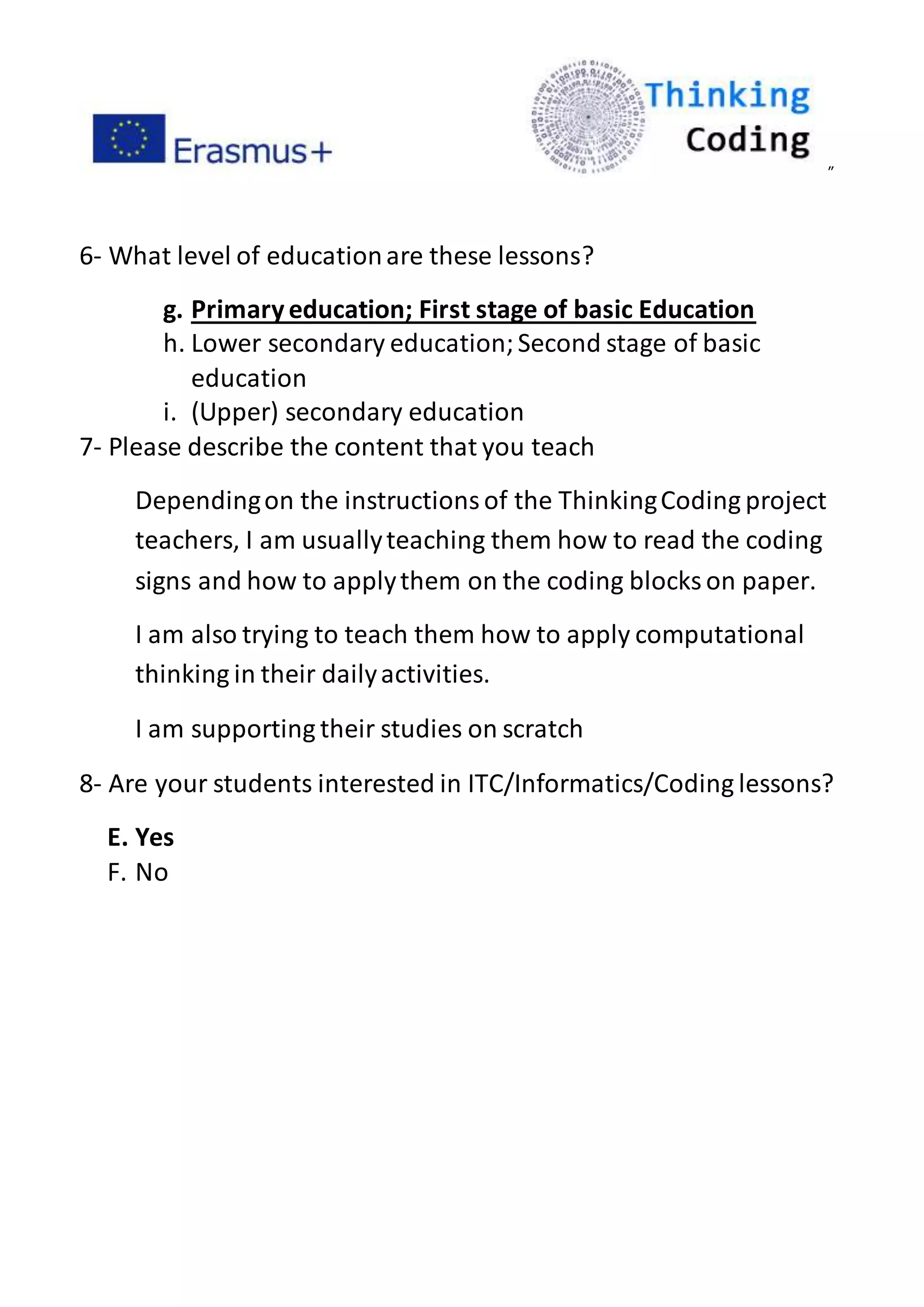 ”
6- What level of educationare these lessons?
g. Primaryeducation; First stage of basic Education
h. Lower secondary education;Second stage of basic
education
i. (Upper) secondary education
7- Please describe the content that you teach
Dependingon the instructionsof the ThinkingCoding project
teachers, I am usuallyteaching them how to read the coding
signs and how to applythem on the coding blocks on paper.
I am also trying to teach them how to apply computational
thinking in their dailyactivities.
I am supporting their studies on scratch
8- Are your students interested in ITC/Informatics/Coding lessons?
E. Yes
F. No
 