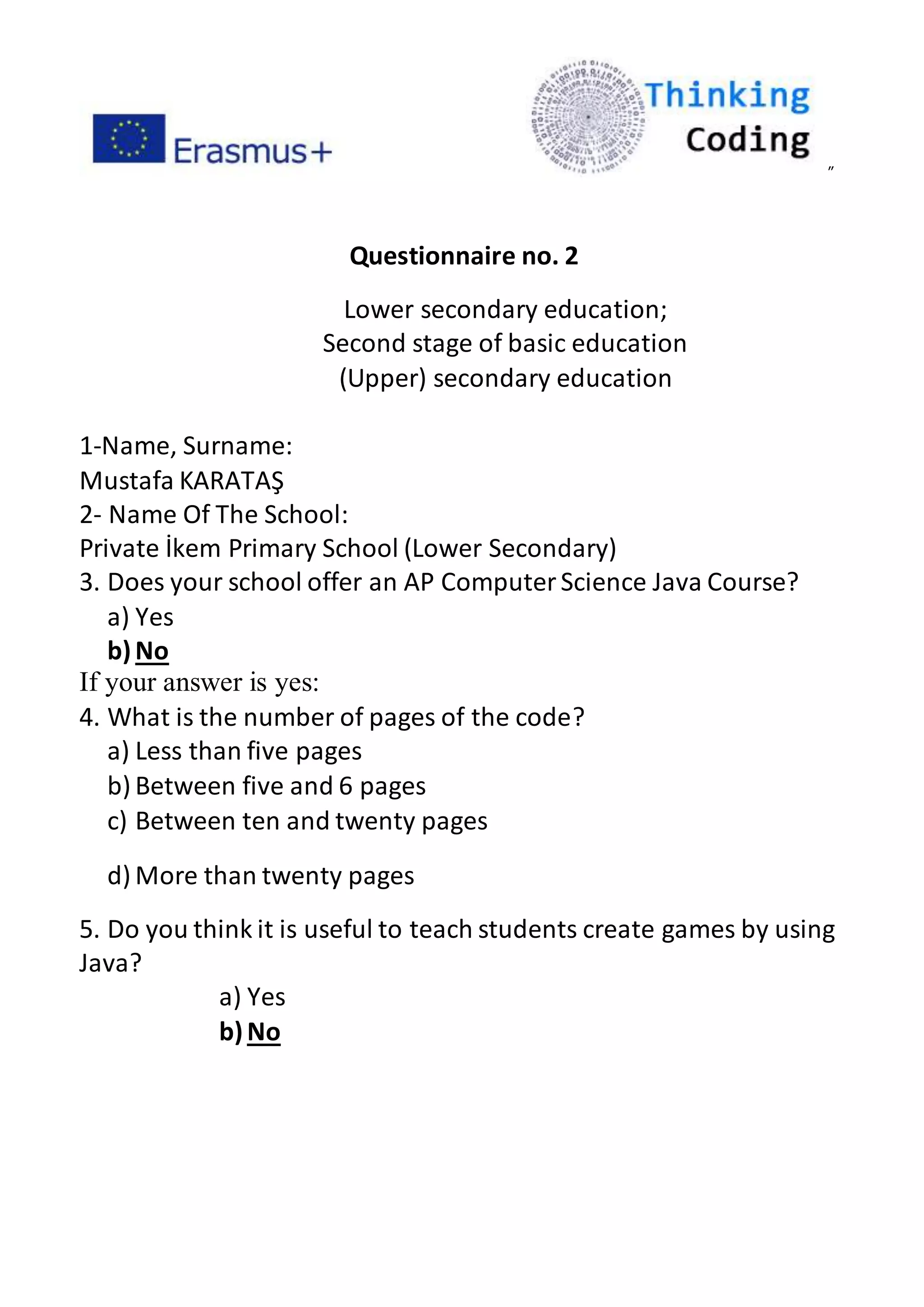 ”
Questionnaire no. 2
Lower secondary education;
Second stage of basic education
(Upper) secondary education
1-Name, Surname:
Mustafa KARATAŞ
2- Name Of The School:
Private İkem Primary School (Lower Secondary)
3. Does your school offer an AP ComputerScience Java Course?
a) Yes
b)No
If your answer is yes:
4. What is the number of pages of the code?
a) Less than five pages
b) Between five and 6 pages
c) Between ten and twenty pages
d) More than twenty pages
5. Do you think it is useful to teach students create games by using
Java?
a) Yes
b)No
 