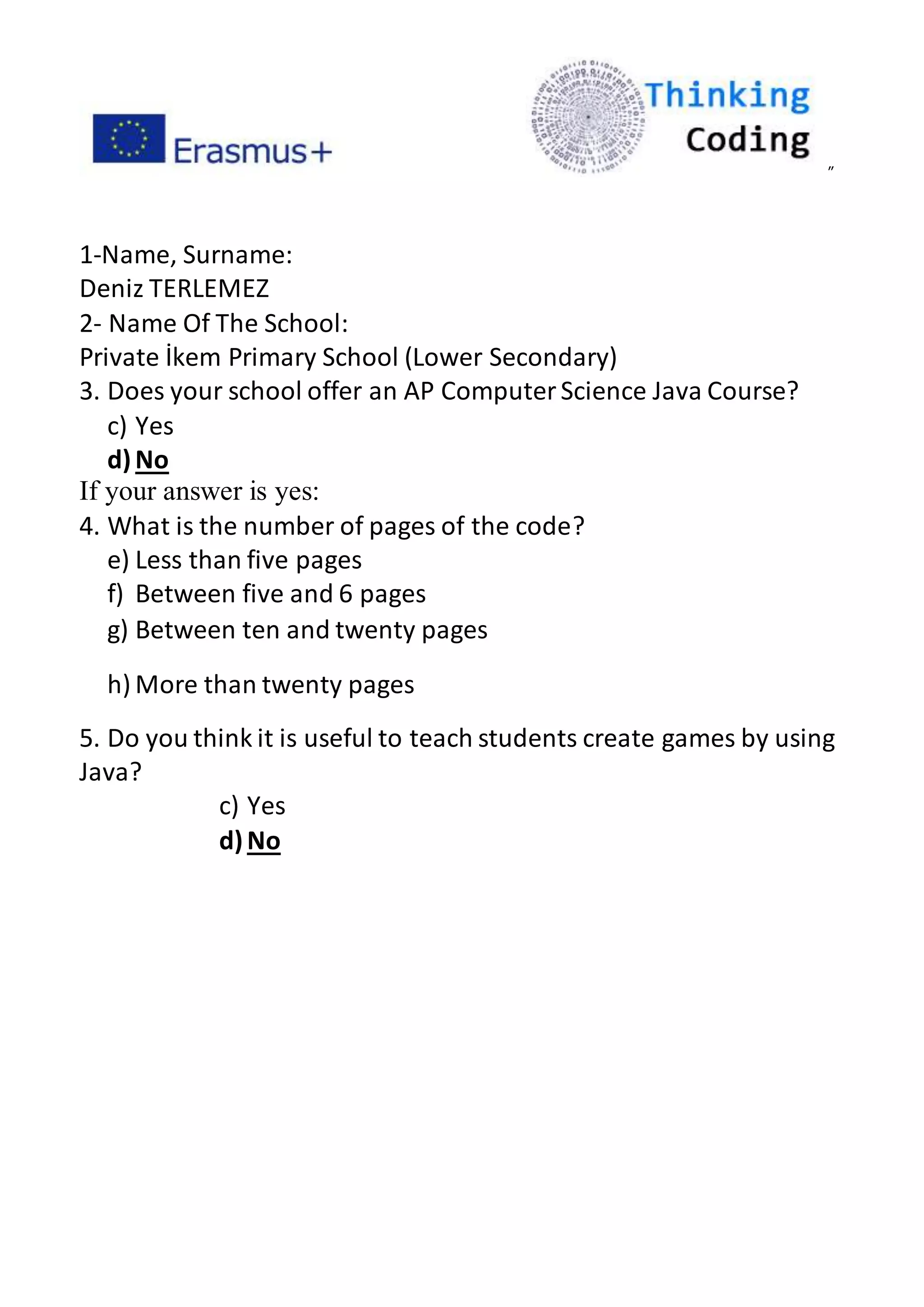 ”
1-Name, Surname:
Deniz TERLEMEZ
2- Name Of The School:
Private İkem Primary School (Lower Secondary)
3. Does your school offer an AP ComputerScience Java Course?
c) Yes
d)No
If your answer is yes:
4. What is the number of pages of the code?
e) Less than five pages
f) Between five and 6 pages
g) Between ten and twenty pages
h) More than twenty pages
5. Do you think it is useful to teach students create games by using
Java?
c) Yes
d)No
 