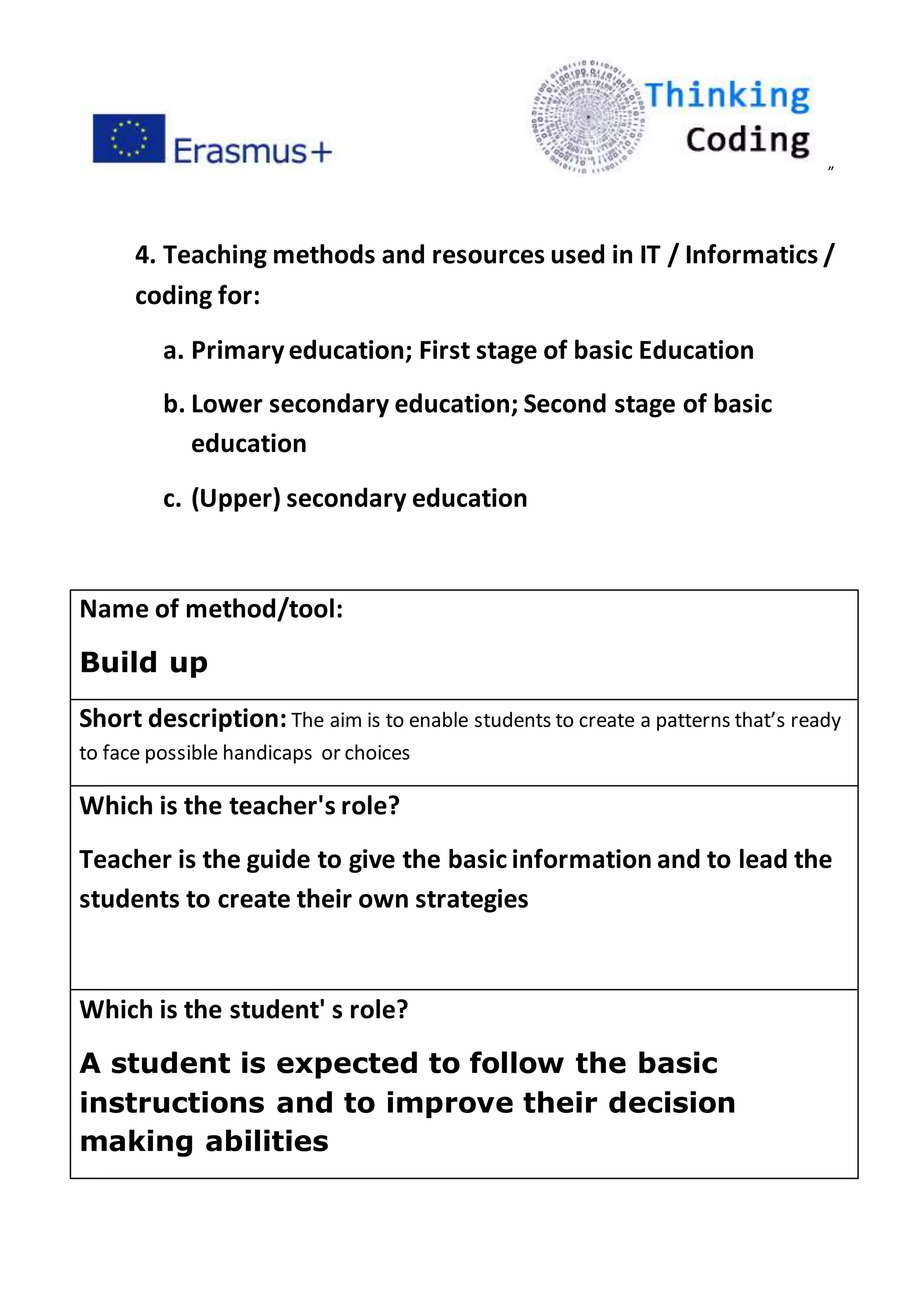 ”
4. Teaching methods and resources used in IT / Informatics /
coding for:
a. Primaryeducation; First stage of basic Education
b. Lower secondary education; Second stage of basic
education
c. (Upper) secondary education
Name of method/tool:
Build up
Short description: The aim is to enable students to create a patterns that’s ready
to face possible handicaps or choices
Which is the teacher's role?
Teacher is the guide to give the basic information and to lead the
students to create their own strategies
Which is the student' s role?
A student is expected to follow the basic
instructions and to improve their decision
making abilities
 