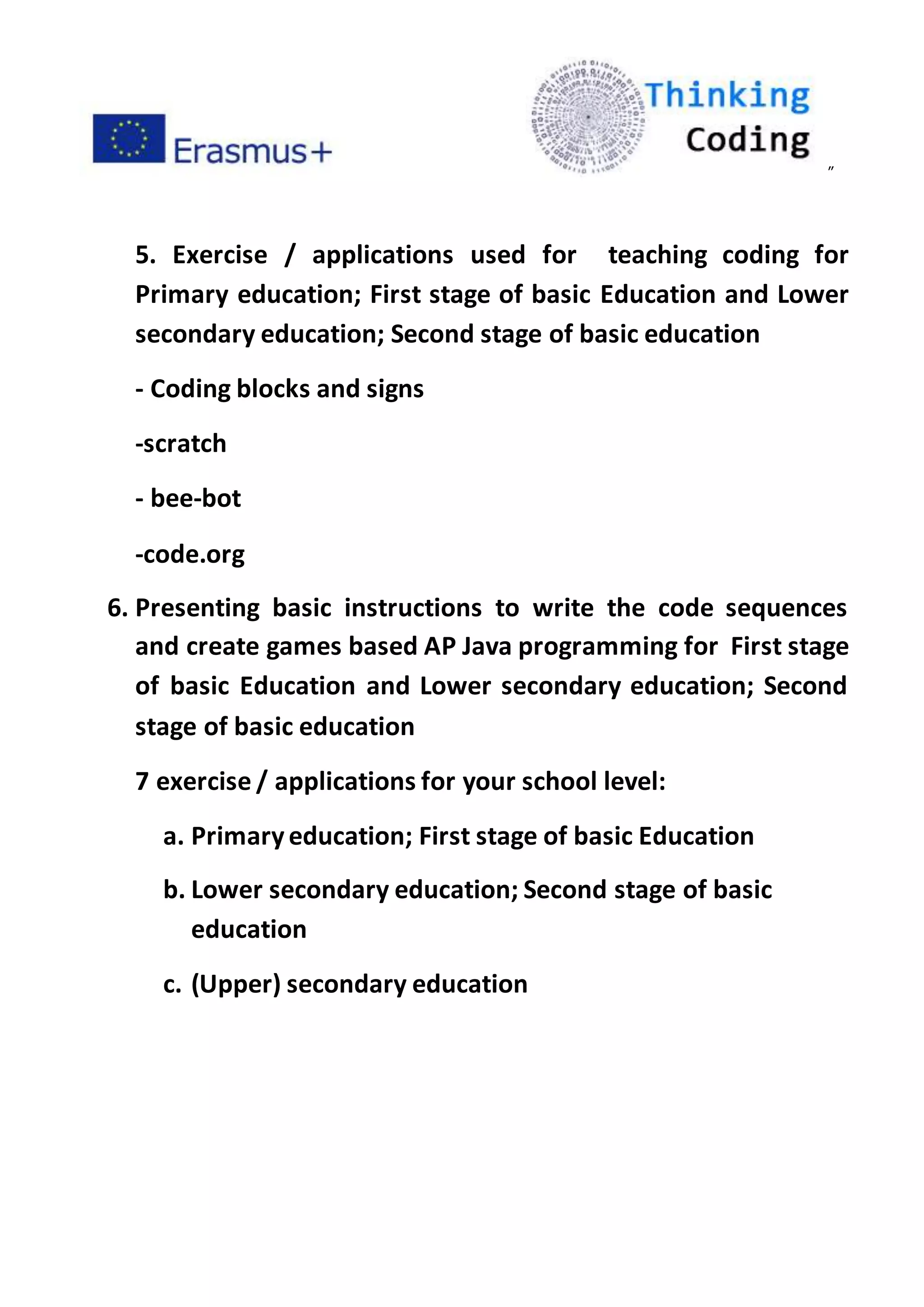 ”
5. Exercise / applications used for teaching coding for
Primary education; First stage of basic Education and Lower
secondary education; Second stage of basic education
- Coding blocks and signs
-scratch
- bee-bot
-code.org
6. Presenting basic instructions to write the code sequences
and create games based AP Java programming for First stage
of basic Education and Lower secondary education; Second
stage of basic education
7 exercise / applications for your school level:
a. Primaryeducation; First stage of basic Education
b. Lower secondary education; Second stage of basic
education
c. (Upper) secondary education
 