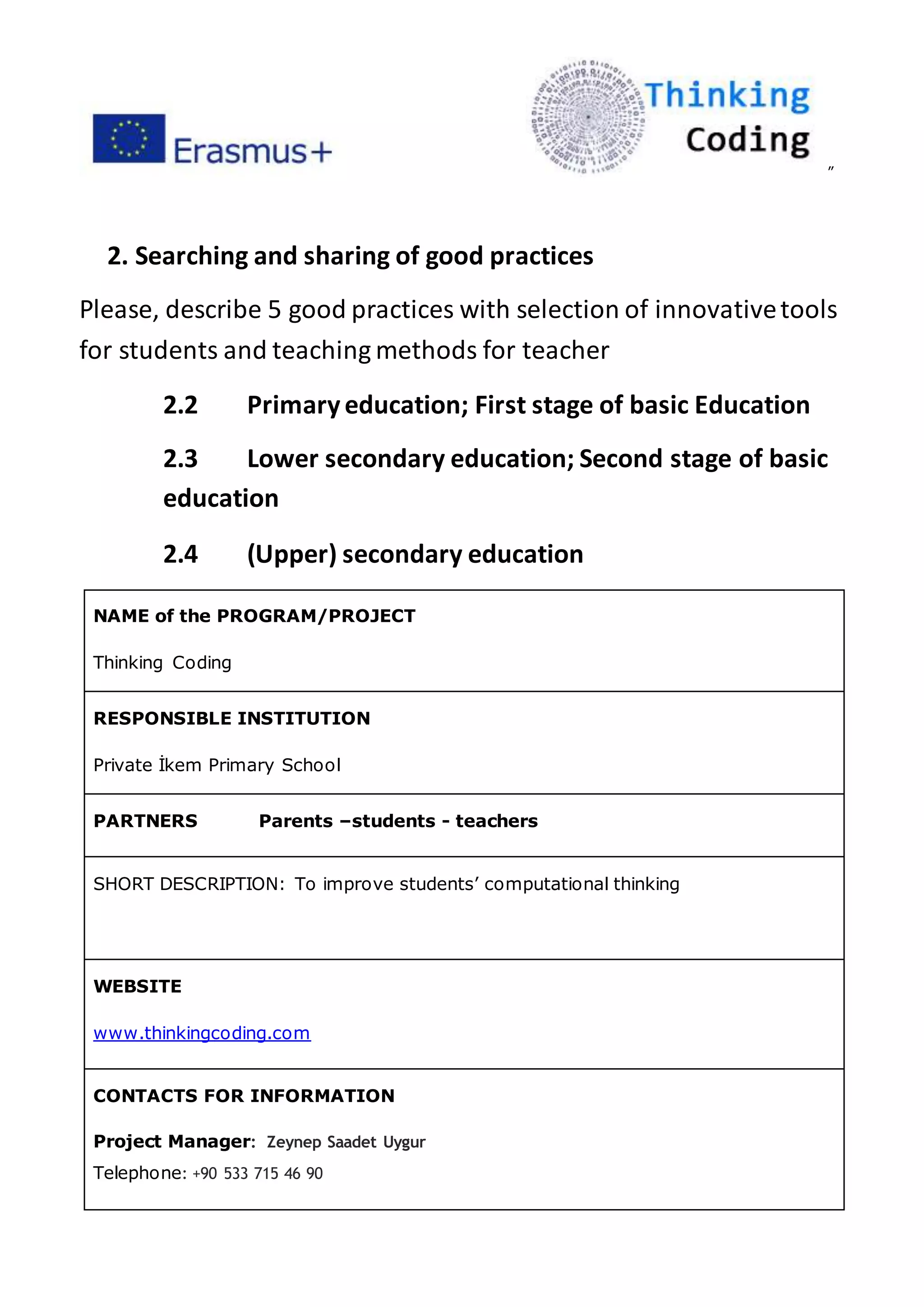 ”
2. Searching and sharing of good practices
Please, describe 5 good practices with selection of innovativetools
for students and teaching methods for teacher
2.2 Primaryeducation; First stage of basic Education
2.3 Lower secondary education; Second stage of basic
education
2.4 (Upper) secondary education
NAME of the PROGRAM/PROJECT
Thinking Coding
RESPONSIBLE INSTITUTION
Private İkem Primary School
PARTNERS Parents –students - teachers
SHORT DESCRIPTION: To improve students’ computational thinking
WEBSITE
www.thinkingcoding.com
CONTACTS FOR INFORMATION
Project Manager: Zeynep Saadet Uygur
Telephone: +90 533 715 46 90
 
