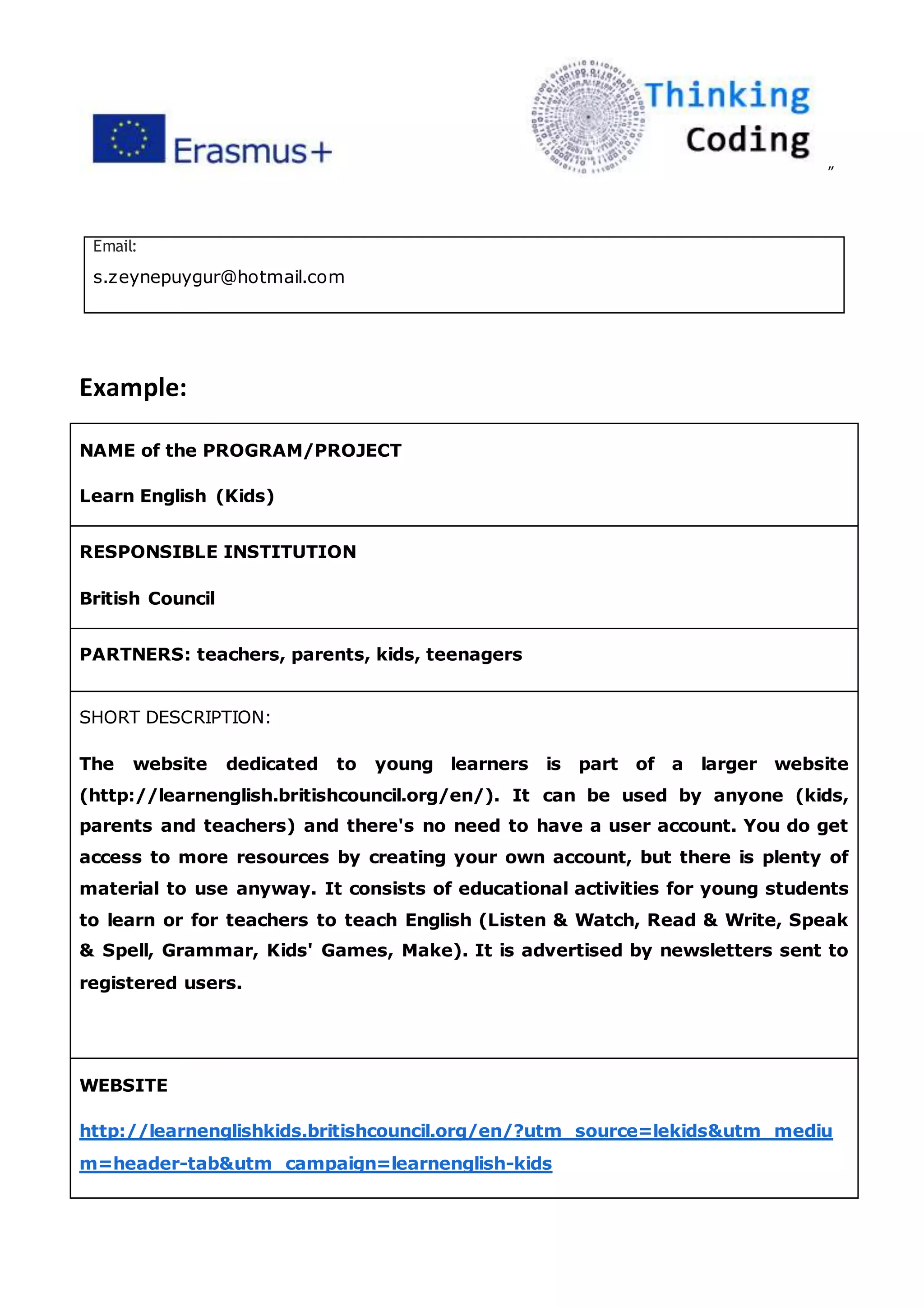 ”
Email:
s.zeynepuygur@hotmail.com
Example:
NAME of the PROGRAM/PROJECT
Learn English (Kids)
RESPONSIBLE INSTITUTION
British Council
PARTNERS: teachers, parents, kids, teenagers
SHORT DESCRIPTION:
The website dedicated to young learners is part of a larger website
(http://learnenglish.britishcouncil.org/en/). It can be used by anyone (kids,
parents and teachers) and there's no need to have a user account. You do get
access to more resources by creating your own account, but there is plenty of
material to use anyway. It consists of educational activities for young students
to learn or for teachers to teach English (Listen & Watch, Read & Write, Speak
& Spell, Grammar, Kids' Games, Make). It is advertised by newsletters sent to
registered users.
WEBSITE
http://learnenglishkids.britishcouncil.org/en/?utm_source=lekids&utm_mediu
m=header-tab&utm_campaign=learnenglish-kids
 