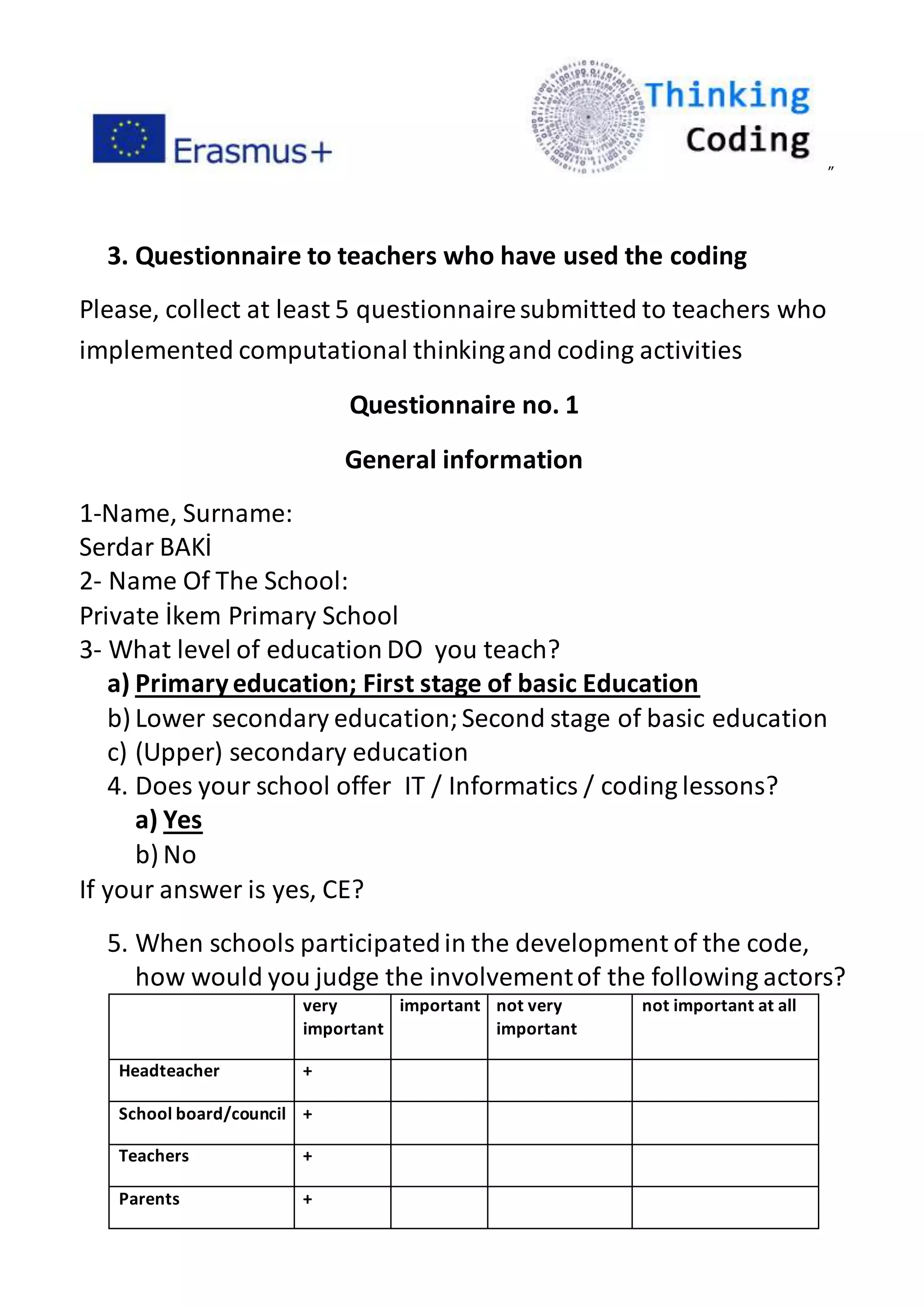 ”
3. Questionnaire to teachers who have used the coding
Please, collect at least 5 questionnairesubmitted to teachers who
implemented computational thinkingand coding activities
Questionnaire no. 1
General information
1-Name, Surname:
Serdar BAKİ
2- Name Of The School:
Private İkem Primary School
3- What level of education DO you teach?
a) Primaryeducation; First stage of basic Education
b) Lower secondary education;Second stage of basic education
c) (Upper) secondary education
4. Does your school offer IT / Informatics / coding lessons?
a) Yes
b) No
If your answer is yes, CE?
5. When schools participatedin the development of the code,
how would you judge the involvementof the following actors?
very
important
important not very
important
not important at all
Headteacher +
School board/council +
Teachers +
Parents +
 