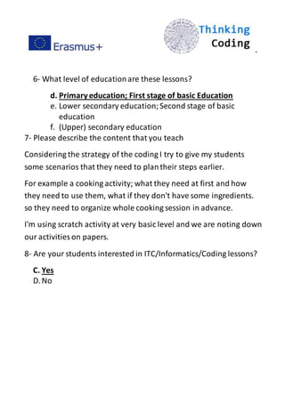 ”
6- What level of educationare these lessons?
d. Primaryeducation; First stage of basic Education
e. Lower secondary education;Second stage of basic
education
f. (Upper) secondary education
7- Please describe the content that you teach
Considering the strategy of the coding I try to give my students
some scenarios that they need to plantheir steps earlier.
For example a cooking activity; what they need at first and how
they need to use them, what if they don't have some ingredients.
so they need to organize whole cooking session in advance.
I'm using scratch activity at very basic level and we are noting down
our activities on papers.
8- Are your students interested in ITC/Informatics/Coding lessons?
C. Yes
D.No
 