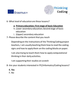 ”
6- What level of educationare these lessons?
g. Primaryeducation; First stage of basic Education
h. Lower secondary education;Second stage of basic
education
i. (Upper) secondary education
7- Please describe the content that you teach
Dependingon the instructionsof the ThinkingCoding project
teachers, I am usuallyteaching them how to read the coding
signs and how to applythem on the coding blocks on paper.
I am also trying to teach them how to apply computational
thinking in their dailyactivities.
I am supporting their studies on scratch
8- Are your students interested in ITC/Informatics/Coding lessons?
E. Yes
F. No
 