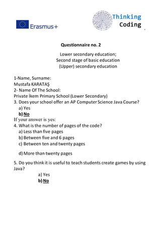 ”
Questionnaire no. 2
Lower secondary education;
Second stage of basic education
(Upper) secondary education
1-Name, Surname:
Mustafa KARATAŞ
2- Name Of The School:
Private İkem Primary School (Lower Secondary)
3. Does your school offer an AP ComputerScience Java Course?
a) Yes
b)No
If your answer is yes:
4. What is the number of pages of the code?
a) Less than five pages
b) Between five and 6 pages
c) Between ten and twenty pages
d) More than twenty pages
5. Do you think it is useful to teach students create games by using
Java?
a) Yes
b)No
 