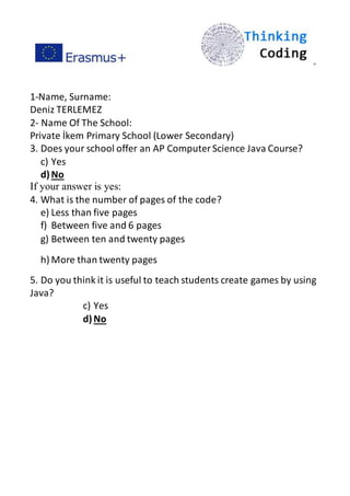 ”
1-Name, Surname:
Deniz TERLEMEZ
2- Name Of The School:
Private İkem Primary School (Lower Secondary)
3. Does your school offer an AP ComputerScience Java Course?
c) Yes
d)No
If your answer is yes:
4. What is the number of pages of the code?
e) Less than five pages
f) Between five and 6 pages
g) Between ten and twenty pages
h) More than twenty pages
5. Do you think it is useful to teach students create games by using
Java?
c) Yes
d)No
 