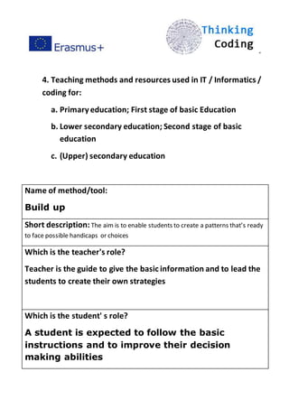 ”
4. Teaching methods and resources used in IT / Informatics /
coding for:
a. Primaryeducation; First stage of basic Education
b. Lower secondary education; Second stage of basic
education
c. (Upper) secondary education
Name of method/tool:
Build up
Short description: The aim is to enable students to create a patterns that’s ready
to face possible handicaps or choices
Which is the teacher's role?
Teacher is the guide to give the basic information and to lead the
students to create their own strategies
Which is the student' s role?
A student is expected to follow the basic
instructions and to improve their decision
making abilities
 