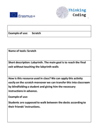 ”
Example of use: Scratch
Name of tools: Scratch
Short description: Labyrinth. The main goal is to reach the final
exit without touching the labyrinth walls
How is this resource used in class? We can apply this activity
easily on the scratch moreover we can transfer this into classroom
by blindfoldinga student and giving him the necessary
instructions in advance.
Example of use:
Students are supposed to walk between the desks accordingto
their friends’ instructions.
 
