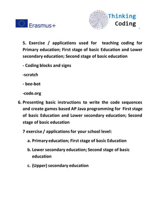 ”
5. Exercise / applications used for teaching coding for
Primary education; First stage of basic Education and Lower
secondary education; Second stage of basic education
- Coding blocks and signs
-scratch
- bee-bot
-code.org
6. Presenting basic instructions to write the code sequences
and create games based AP Java programming for First stage
of basic Education and Lower secondary education; Second
stage of basic education
7 exercise / applications for your school level:
a. Primaryeducation; First stage of basic Education
b. Lower secondary education; Second stage of basic
education
c. (Upper) secondary education
 