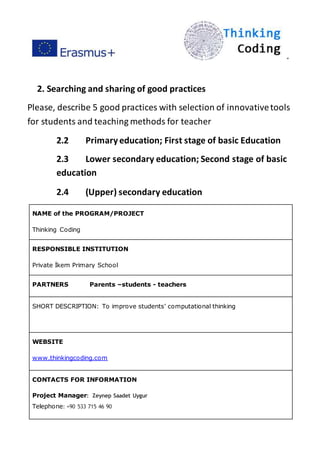 ”
2. Searching and sharing of good practices
Please, describe 5 good practices with selection of innovativetools
for students and teaching methods for teacher
2.2 Primaryeducation; First stage of basic Education
2.3 Lower secondary education; Second stage of basic
education
2.4 (Upper) secondary education
NAME of the PROGRAM/PROJECT
Thinking Coding
RESPONSIBLE INSTITUTION
Private İkem Primary School
PARTNERS Parents –students - teachers
SHORT DESCRIPTION: To improve students’ computational thinking
WEBSITE
www.thinkingcoding.com
CONTACTS FOR INFORMATION
Project Manager: Zeynep Saadet Uygur
Telephone: +90 533 715 46 90
 