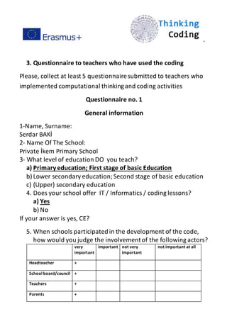 ”
3. Questionnaire to teachers who have used the coding
Please, collect at least 5 questionnairesubmitted to teachers who
implemented computational thinkingand coding activities
Questionnaire no. 1
General information
1-Name, Surname:
Serdar BAKİ
2- Name Of The School:
Private İkem Primary School
3- What level of education DO you teach?
a) Primaryeducation; First stage of basic Education
b) Lower secondary education;Second stage of basic education
c) (Upper) secondary education
4. Does your school offer IT / Informatics / coding lessons?
a) Yes
b) No
If your answer is yes, CE?
5. When schools participatedin the development of the code,
how would you judge the involvementof the following actors?
very
important
important not very
important
not important at all
Headteacher +
School board/council +
Teachers +
Parents +
 