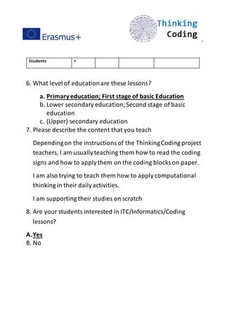 ”
Students +
6. What level of educationare these lessons?
a. Primaryeducation; First stage of basic Education
b. Lower secondary education;Second stage of basic
education
c. (Upper) secondary education
7. Please describe the content that you teach
Dependingon the instructionsof the ThinkingCoding project
teachers, I am usuallyteaching them how to read the coding
signs and how to applythem on the coding blocks on paper.
I am also trying to teach them how to apply computational
thinking in their dailyactivities.
I am supporting their studies on scratch
8. Are your students interested in ITC/Informatics/Coding
lessons?
A.Yes
B. No
 