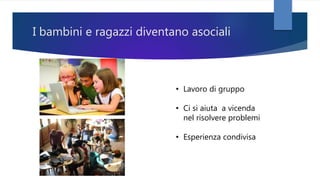 I bambini e ragazzi diventano asociali
• Lavoro di gruppo
• Ci si aiuta a vicenda
nel risolvere problemi
• Esperienza condivisa
 