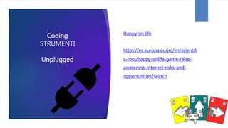 Coding
STRUMENTI
Unplugged
Happy on life
https://ec.europa.eu/jrc/en/scientifi
c-tool/happy-onlife-game-raise-
awareness-internet-risks-and-
opportunities?search
 
