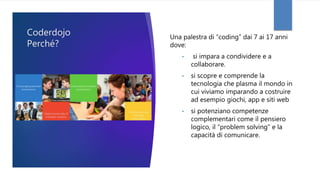 Coderdojo
Perché?
Una palestra di “coding” dai 7 ai 17 anni
dove:
• si impara a condividere e a
collaborare.
• si scopre e comprende la
tecnologia che plasma il mondo in
cui viviamo imparando a costruire
ad esempio giochi, app e siti web
• si potenziano competenze
complementari come il pensiero
logico, il “problem solving” e la
capacità di comunicare.
 