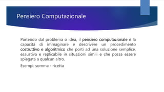 Pensiero Computazionale
Partendo dal problema o idea, il pensiero computazionale è la
capacità di immaginare e descrivere un procedimento
costruttivo e algoritmico che porti ad una soluzione semplice,
esaustiva e replicabile in situazioni simili e che possa essere
spiegata a qualcun altro.
Esempi: somma - ricetta
 