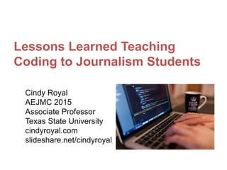 Lessons Learned Teaching
Coding to Journalism Students
Cindy Royal
AEJMC 2015
Associate Professor
Texas State University
cindyroyal.com
slideshare.net/cindyroyal
 