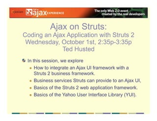 Ajax on Struts:
Coding an Ajax Application with Struts 2
 Wednesday, October 1st, 2:35p-3:35p
             Ted Husted
 In this session, we explore
     How to integrate an Ajax UI framework with a
     Struts 2 business framework.
     Business services Struts can provide to an Ajax UI,
     Basics of the Struts 2 web application framework.
     Basics of the Yahoo User Interface Library (YUI).
 