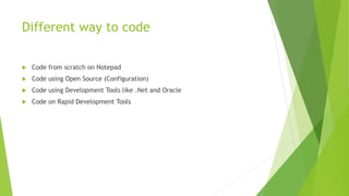 Different way to code
 Code from scratch on Notepad
 Code using Open Source (Configuration)
 Code using Development Tools like .Net and Oracle
 Code on Rapid Development Tools
 