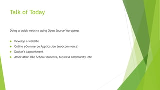 Talk of Today
Doing a quick website using Open Source Wordpress
 Develop a website
 Online eCommerce Application (woocommerce)
 Doctor’s Appointment
 Association like School students, business community, etc
 