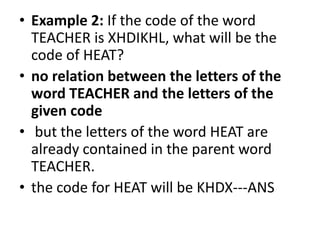• Example 2: If the code of the word
TEACHER is XHDIKHL, what will be the
code of HEAT?
• no relation between the letters of the
word TEACHER and the letters of the
given code
• but the letters of the word HEAT are
already contained in the parent word
TEACHER.
• the code for HEAT will be KHDX---ANS
 