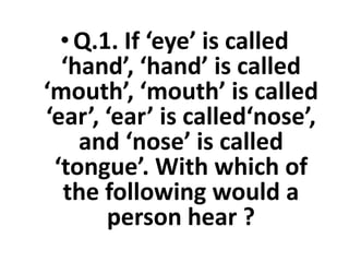 •Q.1. If ‘eye’ is called
‘hand’, ‘hand’ is called
‘mouth’, ‘mouth’ is called
‘ear’, ‘ear’ is called‘nose’,
and ‘nose’ is called
‘ear’, ‘ear’ is called‘nose’,
and ‘nose’ is called
‘tongue’. With which of
the following would a
person hear ?
 